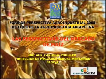 LAS PERSPECTIVAS DEL MERCADO DE MAÍZ ING. AGR. CARLOS A. POUILLER DIRECCIÓN DE MERCADOS AGROALIMENTARIOS SAGPyA FORO DE PERSPECTIVA AGROINDUSTRIAL 2005.