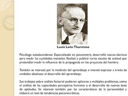 Louis León Thurstone Psicólogo estadounidense. Especializado en psicometría, desarrolló nuevas técnicas para medir las cualidades mentales. Realizó y publicó.