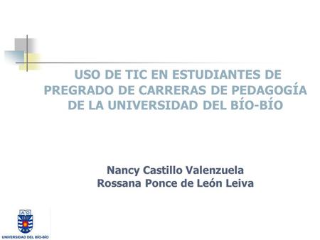 USO DE TIC EN ESTUDIANTES DE PREGRADO DE CARRERAS DE PEDAGOGÍA DE LA UNIVERSIDAD DEL BÍO-BÍO Nancy Castillo Valenzuela Rossana Ponce de León Leiva.