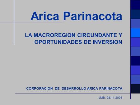Arica Parinacota LA MACROREGION CIRCUNDANTE Y OPORTUNIDADES DE INVERSION CORPORACION DE DESARROLLO ARICA PARINACOTA JMB. 28.11.2003.