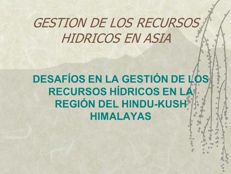 GESTION DE LOS RECURSOS HIDRICOS EN ASIA DESAFÍOS EN LA GESTIÓN DE LOS RECURSOS HÍDRICOS EN LA REGIÓN DEL HINDU-KUSH HIMALAYAS.