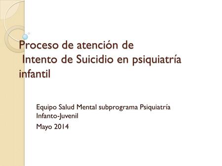 Proceso de atención de Intento de Suicidio en psiquiatría infantil Equipo Salud Mental subprograma Psiquiatría Infanto-Juvenil Mayo 2014.