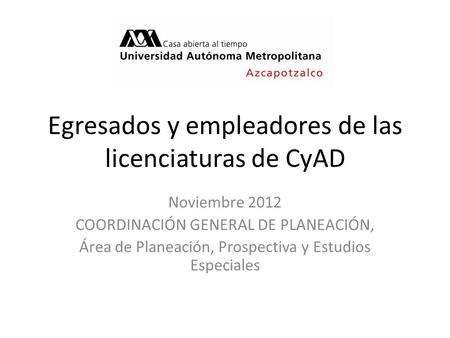 Egresados y empleadores de las licenciaturas de CyAD Noviembre 2012 COORDINACIÓN GENERAL DE PLANEACIÓN, Área de Planeación, Prospectiva y Estudios Especiales.