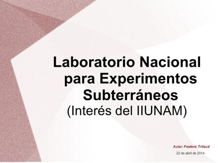 Laboratorio Nacional para Experimentos Subterráneos (Interés del IIUNAM) Autor: Frederic Trillaud 22 de abril de 2014.