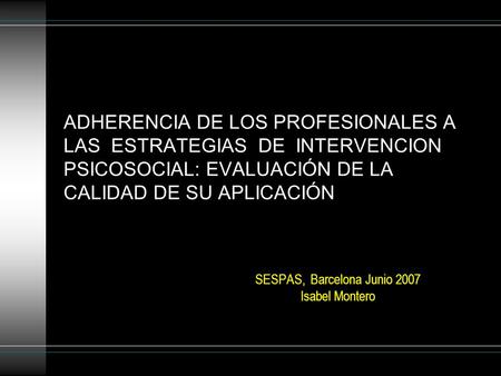 ADHERENCIA DE LOS PROFESIONALES A LAS ESTRATEGIAS DE INTERVENCION PSICOSOCIAL: EVALUACIÓN DE LA CALIDAD DE SU APLICACIÓN SESPAS, Barcelona Junio 2007 Isabel.