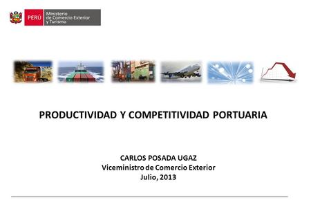 PRODUCTIVIDAD Y COMPETITIVIDAD PORTUARIA CARLOS POSADA UGAZ Viceministro de Comercio Exterior Julio, 2013.