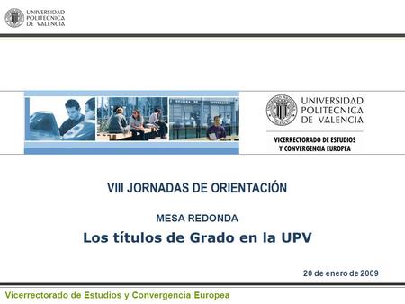 VIII JORNADAS DE ORIENTACIÓN MESA REDONDA 20 de enero de 2009 Vicerrectorado de Estudios y Convergencia Europea Los títulos de Grado en la UPV.