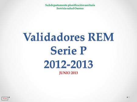 Subdepartamento planificación sanitaria Servicio salud Osorno Validadores REM Serie P 2012-2013 JUNIO 2013 1 V 2.2.