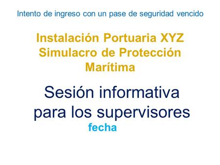 Intento de ingreso con un pase de seguridad vencido Instalación Portuaria XYZ Simulacro de Protección Marítima Sesión informativa para los supervisores.