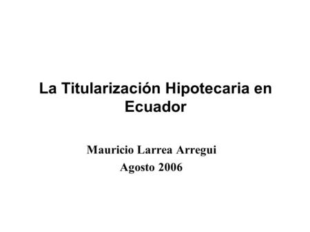 Mauricio Larrea Arregui Agosto 2006 La Titularización Hipotecaria en Ecuador.