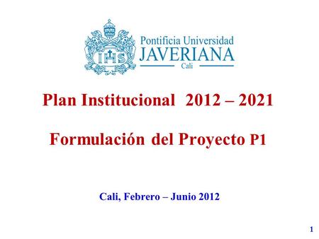 1 Plan Institucional 2012 – 2021 Formulación del Proyecto P1 Cali, Febrero – Junio 2012.