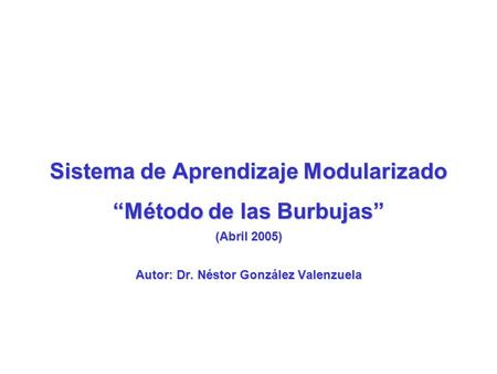 Sistema de Aprendizaje Modularizado “Método de las Burbujas” (Abril 2005) Autor: Dr. Néstor González Valenzuela.