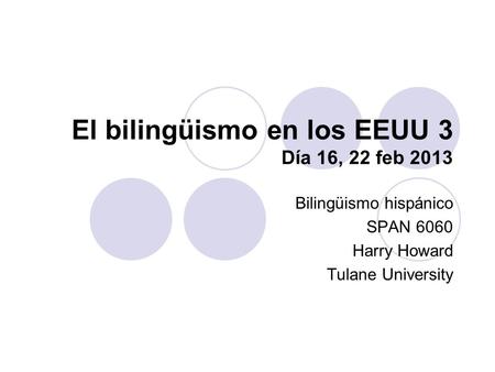 El bilingüismo en los EEUU 3 Día 16, 22 feb 2013 Bilingüismo hispánico SPAN 6060 Harry Howard Tulane University.