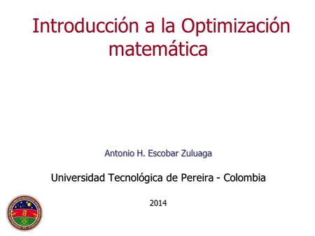 Antonio H. Escobar Zuluaga Universidad Tecnológica de Pereira - Colombia 2014 Introducción a la Optimización matemática Antonio H. Escobar Zuluaga Universidad.