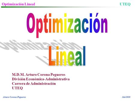 Optimización LinealUTEQ Arturo Corona PeguerosJul-2010 M.D.M. Arturo Corona Pegueros División Económica-Administrativa Carrera de Administración UTEQ.