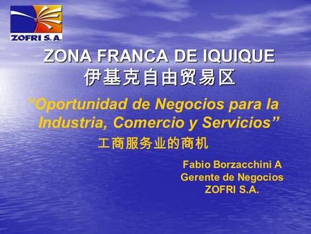 “Oportunidad de Negocios para la Industria, Comercio y Servicios” 工商服务业的商机 ZONA FRANCA DE IQUIQUE 伊基克自由贸易区 Fabio Borzacchini A Gerente de Negocios ZOFRI.