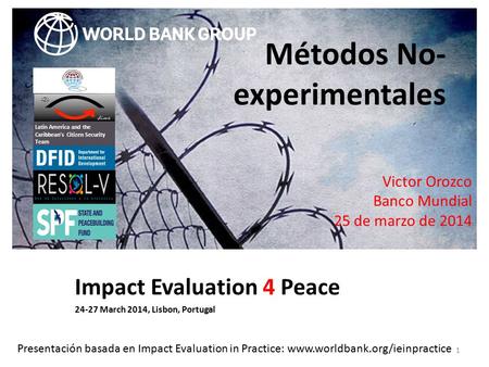 Impact Evaluation 4 Peace 24-27 March 2014, Lisbon, Portugal 1 Métodos No- experimentales Latin America and the Caribbean’s Citizen Security Team Victor.