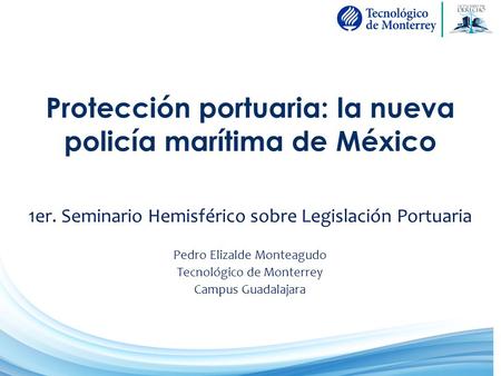 Protección portuaria: la nueva policía marítima de México 1er. Seminario Hemisférico sobre Legislación Portuaria Pedro Elizalde Monteagudo Tecnológico.
