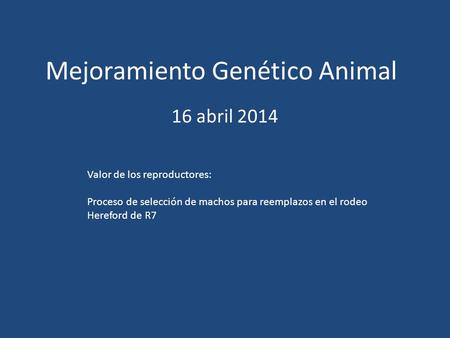 Mejoramiento Genético Animal 16 abril 2014 Valor de los reproductores: Proceso de selección de machos para reemplazos en el rodeo Hereford de R7.