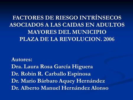 FACTORES DE RIESGO INTRÍNSECOS ASOCIADOS A LAS CAIDAS EN ADULTOS MAYORES DEL MUNICIPIO PLAZA DE LA REVOLUCION. 2006 Autores: Dra. Laura Rosa García Higuera.