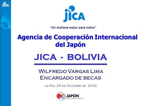 “Un mañana mejor para todos” Agencia de Cooperación Internacional del Japón JICA - BOLIVIA Wilfredo Vargas Lima Encargado de becas La Paz, 25 de Octubre.