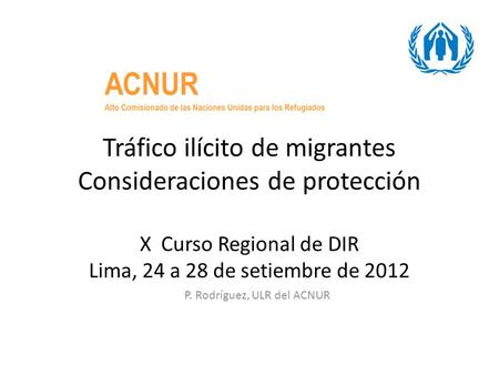 Tráfico ilícito de migrantes Consideraciones de protección X Curso Regional de DIR Lima, 24 a 28 de setiembre de 2012 P. Rodríguez, ULR del ACNUR.