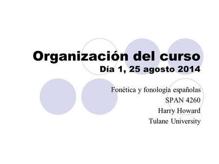 Organización del curso Día 1, 25 agosto 2014 Fonética y fonología españolas SPAN 4260 Harry Howard Tulane University.