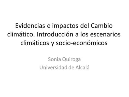 Evidencias e impactos del Cambio climático. Introducción a los escenarios climáticos y socio-económicos Sonia Quiroga Universidad de Alcalá.