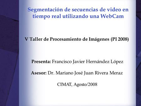 Segmentación de secuencias de video en tiempo real utilizando una WebCam V Taller de Procesamiento de Imágenes (PI 2008) Presenta: Francisco Javier Hernández.