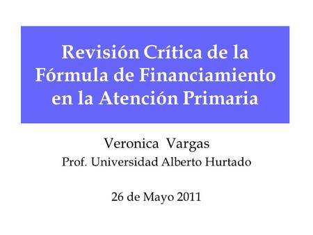 Revisión Crítica de la Fórmula de Financiamiento en la Atención Primaria Veronica Vargas Prof. Universidad Alberto Hurtado 26 de Mayo 2011.