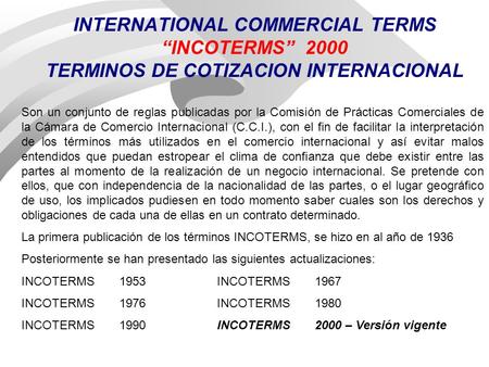 INTERNATIONAL COMMERCIAL TERMS “INCOTERMS” 2000 TERMINOS DE COTIZACION INTERNACIONAL Son un conjunto de reglas publicadas por la Comisión de Prácticas.