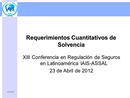 Abril 23 2012 Requerimientos Cuantitativos de Solvencia XIII Conferencia en Regulación de Seguros en Latinoamérica IAIS-ASSAL 23 de Abril de 2012.