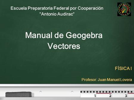 Escuela Preparatoria Federal por Cooperación “Antonio Audirac“ FÍSICA I Profesor: Juan Manuel Lovera Manual de Geogebra Vectores.