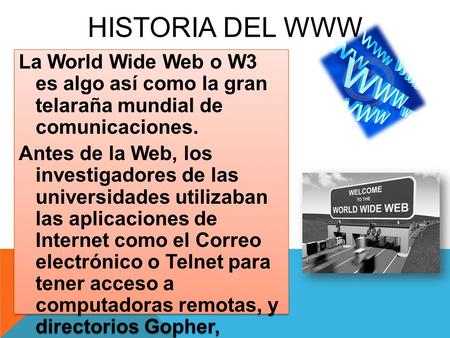 HISTORIA DEL WWW La World Wide Web o W3 es algo así como la gran telaraña mundial de comunicaciones. Antes de la Web, los investigadores de las universidades.