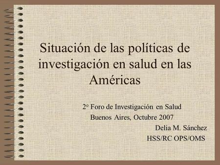 Situación de las políticas de investigación en salud en las Américas 2 o Foro de Investigación en Salud Buenos Aires, Octubre 2007 Delia M. Sánchez HSS/RC.