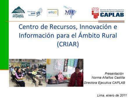Centro de Recursos, Innovación e Información para el Ámbito Rural (CRIAR) Presentación Norma Añaños Castilla Directora Ejecutiva CAPLAB Lima, enero de.