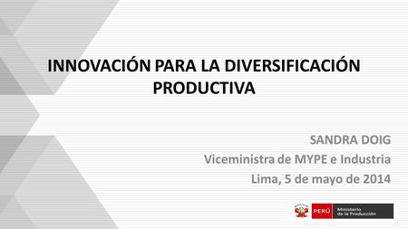 INNOVACIÓN PARA LA DIVERSIFICACIÓN PRODUCTIVA SANDRA DOIG Viceministra de MYPE e Industria Lima, 5 de mayo de 2014.