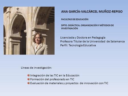 ANA GARCÍA-VALCÁRCEL MUÑOZ-REPISO FACULTAD DE EDUCACIÓN DPTO. DIDÁCTICA, ORGANIZACIÓN Y MÉTODOS DE INVESTIGACIÓN Licenciada y Doctora en Pedagogía Profesora.