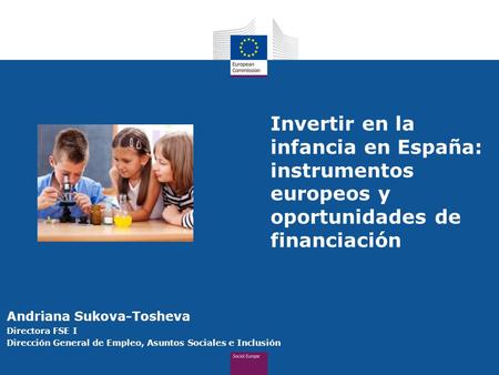 Invertir en la infancia en España: instrumentos europeos y oportunidades de financiación Andriana Sukova-Tosheva Directora FSE I Dirección General de Empleo,