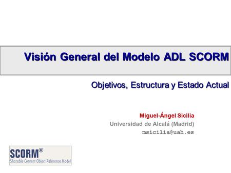 Visión General del Modelo ADL SCORM Objetivos, Estructura y Estado Actual Miguel-Ángel Sicilia Universidad de Alcalá (Madrid)