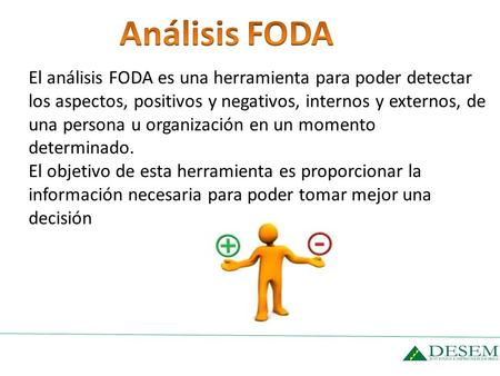 Análisis FODA El análisis FODA es una herramienta para poder detectar los aspectos, positivos y negativos, internos y externos, de una persona u organización.