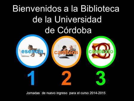 Esencia 123 Bienvenidos a la Biblioteca de la Universidad de Córdoba Jornadas de nuevo ingreso para el curso 2014-2015 contexto cambios.