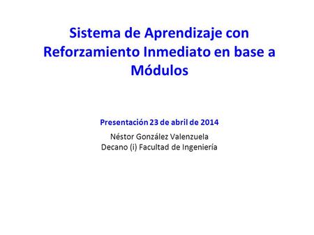 Sistema de Aprendizaje con Reforzamiento Inmediato en base a Módulos Presentación 23 de abril de 2014 Néstor González Valenzuela Decano (i) Facultad de.
