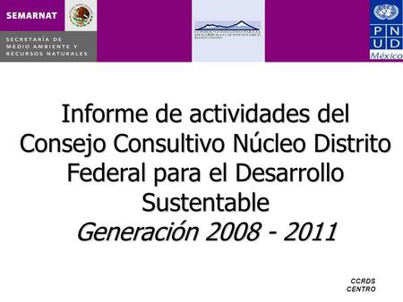 CCRDS CENTRO Informe de actividades del Consejo Consultivo Núcleo Distrito Federal para el Desarrollo Sustentable Generación 2008 - 2011.