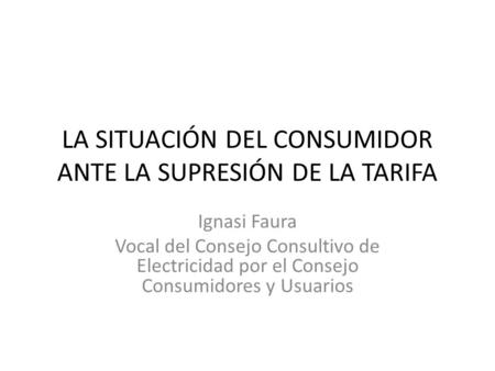 LA SITUACIÓN DEL CONSUMIDOR ANTE LA SUPRESIÓN DE LA TARIFA Ignasi Faura Vocal del Consejo Consultivo de Electricidad por el Consejo Consumidores y Usuarios.