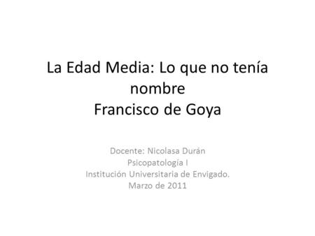 La Edad Media: Lo que no tenía nombre Francisco de Goya Docente: Nicolasa Durán Psicopatología I Institución Universitaria de Envigado. Marzo de 2011.