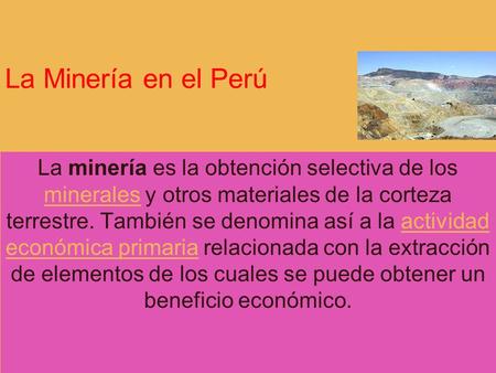 La Minería en el Perú La minería es la obtención selectiva de los minerales y otros materiales de la corteza terrestre. También se denomina así a la actividad.
