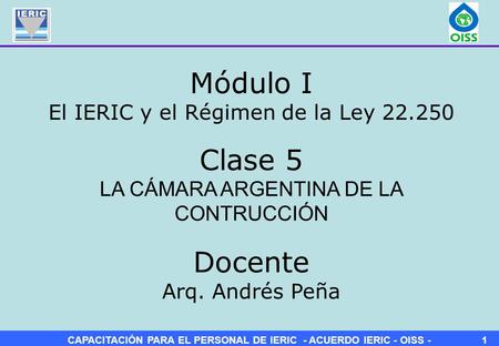 CAPACITACIÓN PARA EL PERSONAL DE IERIC - ACUERDO IERIC - OISS -1 Clase 5 LA CÁMARA ARGENTINA DE LA CONTRUCCIÓN Módulo I El IERIC y el Régimen de la Ley.