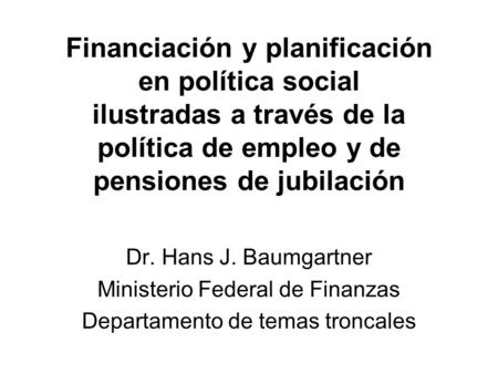Financiación y planificación en política social ilustradas a través de la política de empleo y de pensiones de jubilación Dr. Hans J. Baumgartner Ministerio.