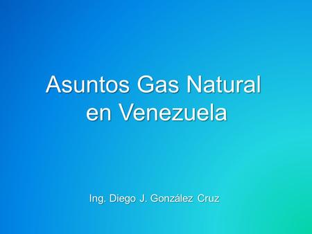 Asuntos Gas Natural en Venezuela Ing. Diego J. González Cruz.